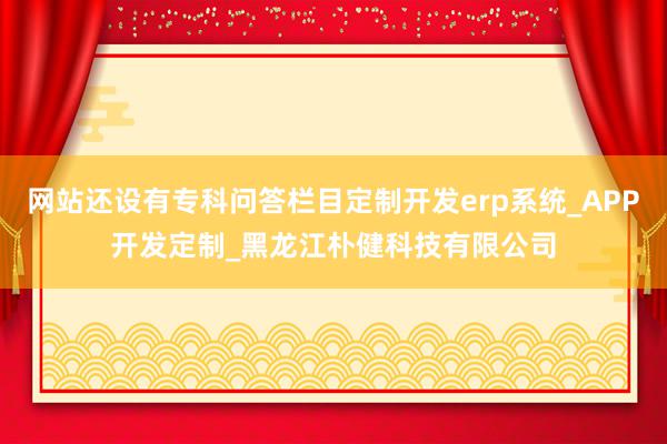 网站还设有专科问答栏目定制开发erp系统_APP开发定制_黑龙江朴健科技有限公司